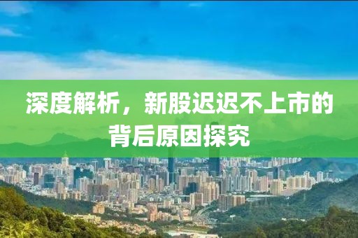 深度解析，新股迟迟不上市的背后原因探究