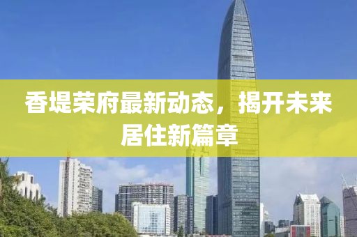 香堤荣府最新动态，揭开未来居住新篇章