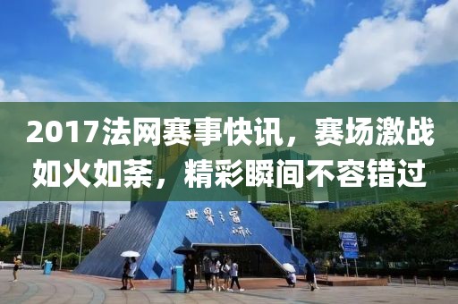 2017法网赛事快讯，赛场激战如火如荼，精彩瞬间不容错过