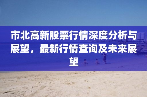 市北高新股票行情深度分析与展望，最新行情查询及未来展望