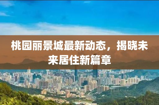 桃园丽景城最新动态，揭晓未来居住新篇章