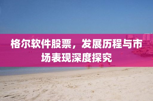 格尔软件股票，发展历程与市场表现深度探究