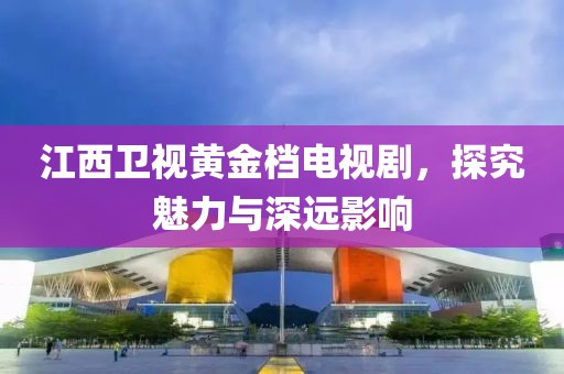 江西卫视黄金档电视剧，探究魅力与深远影响
