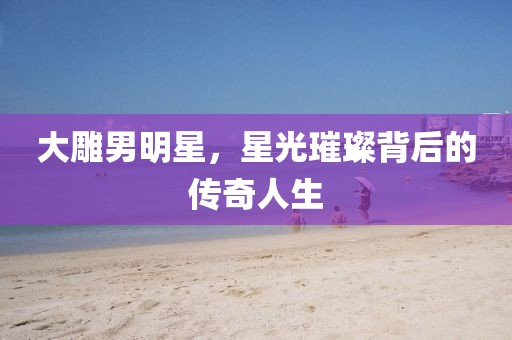 大雕男明星，星光璀璨背后的传奇人生