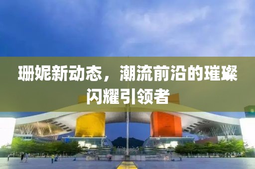 珊妮新动态，潮流前沿的璀璨闪耀引领者