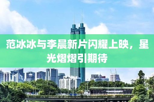 范冰冰与李晨新片闪耀上映，星光熠熠引期待