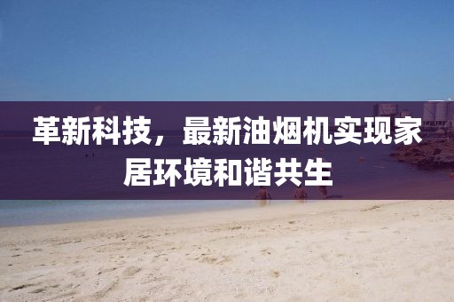 革新科技，最新油烟机实现家居环境和谐共生