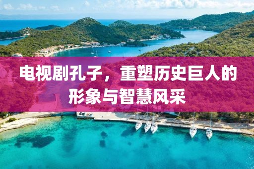 电视剧孔子，重塑历史巨人的形象与智慧风采