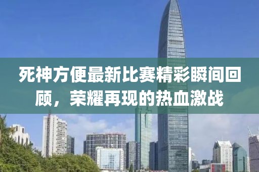 死神方便最新比赛精彩瞬间回顾，荣耀再现的热血激战