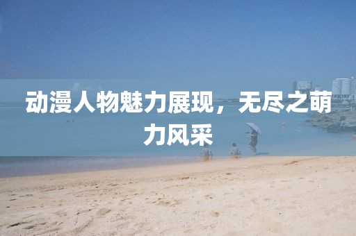 动漫人物魅力展现，无尽之萌力风采