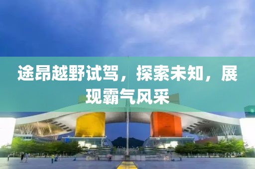 途昂越野试驾，探索未知，展现霸气风采