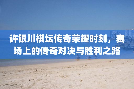 许银川棋坛传奇荣耀时刻，赛场上的传奇对决与胜利之路