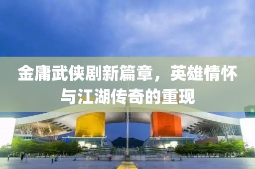 金庸武侠剧新篇章，英雄情怀与江湖传奇的重现