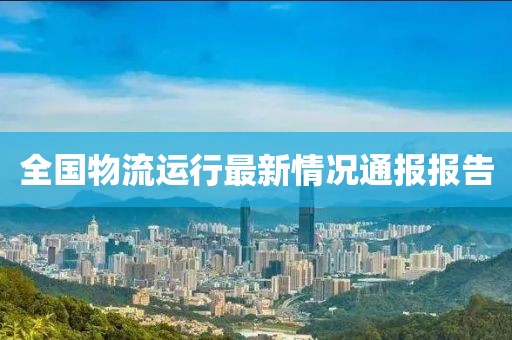 全国物流运行最新情况通报报告