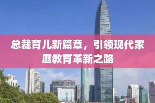 总裁育儿新篇章，引领现代家庭教育革新之路