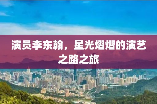 演员李东翰，星光熠熠的演艺之路之旅