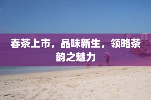 春茶上市，品味新生，领略茶韵之魅力