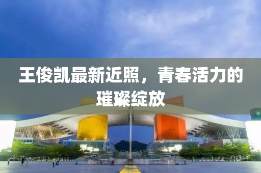 王俊凯最新近照，青春活力的璀璨绽放