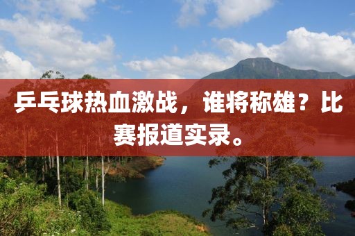 乒乓球热血激战，谁将称雄？比赛报道实录。