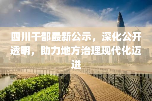 四川干部最新公示，深化公开透明，助力地方治理现代化迈进