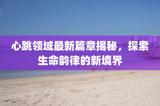 心跳领域最新篇章揭秘，探索生命韵律的新境界