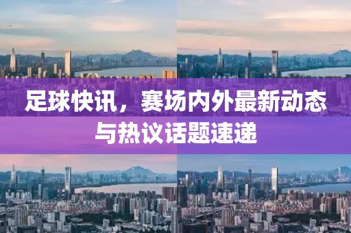 足球快讯，赛场内外最新动态与热议话题速递