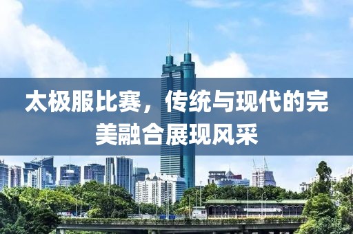 太极服比赛，传统与现代的完美融合展现风采