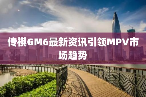 传祺GM6最新资讯引领MPV市场趋势