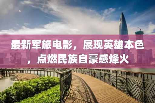 最新军旅电影，展现英雄本色，点燃民族自豪感烽火