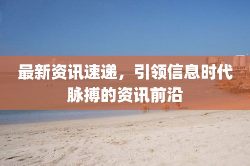最新资讯速递，引领信息时代脉搏的资讯前沿