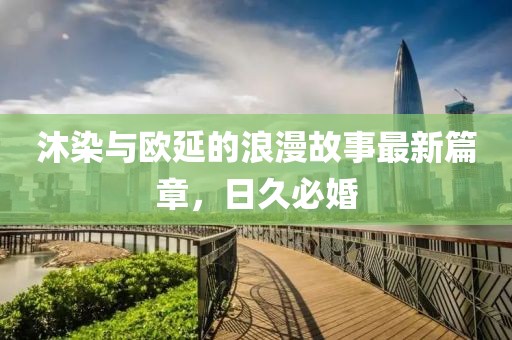 沐染与欧延的浪漫故事最新篇章，日久必婚