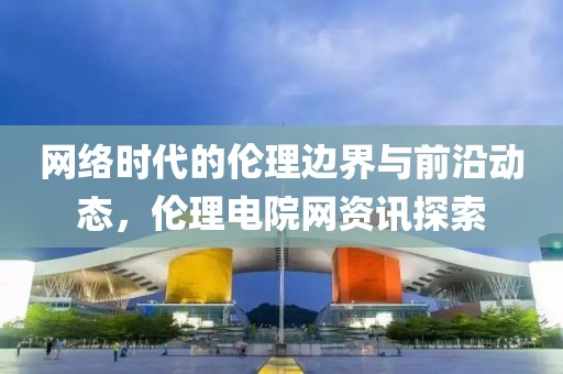 网络时代的伦理边界与前沿动态，伦理电院网资讯探索