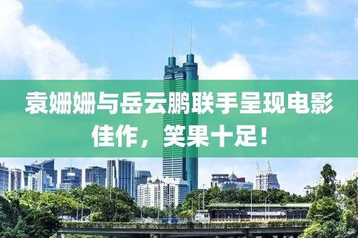 袁姗姗与岳云鹏联手呈现电影佳作，笑果十足！