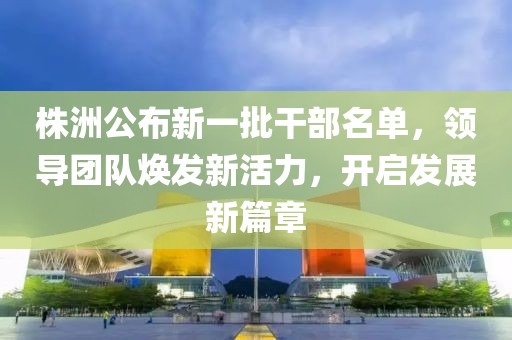 株洲公布新一批干部名单，领导团队焕发新活力，开启发展新篇章