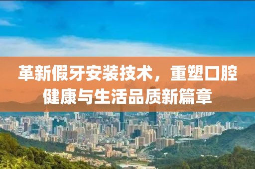 革新假牙安装技术，重塑口腔健康与生活品质新篇章