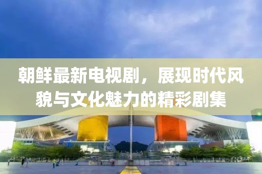 朝鲜最新电视剧，展现时代风貌与文化魅力的精彩剧集