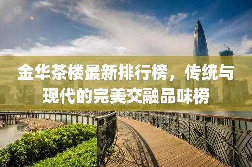 金华茶楼最新排行榜，传统与现代的完美交融品味榜