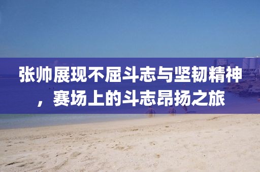 张帅展现不屈斗志与坚韧精神，赛场上的斗志昂扬之旅