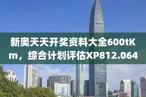 新奥天天开奖资料大全600tKm，综合计划评估XP812.064