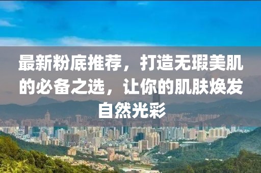 最新粉底推荐，打造无瑕美肌的必备之选，让你的肌肤焕发自然光彩