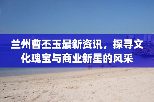 兰州曹丕玉最新资讯，探寻文化瑰宝与商业新星的风采