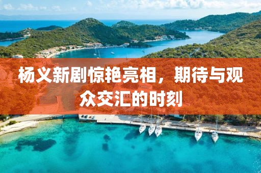 杨义新剧惊艳亮相，期待与观众交汇的时刻