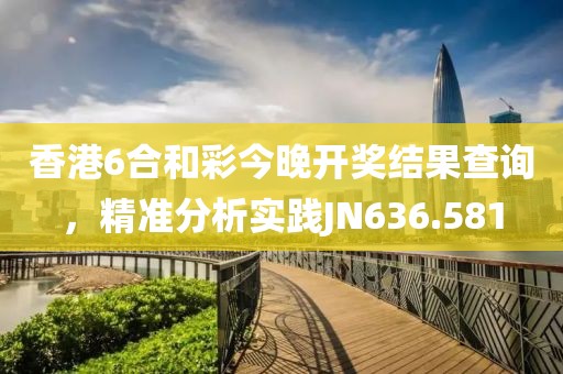 香港6合和彩今晚开奖结果查询，精准分析实践JN636.581