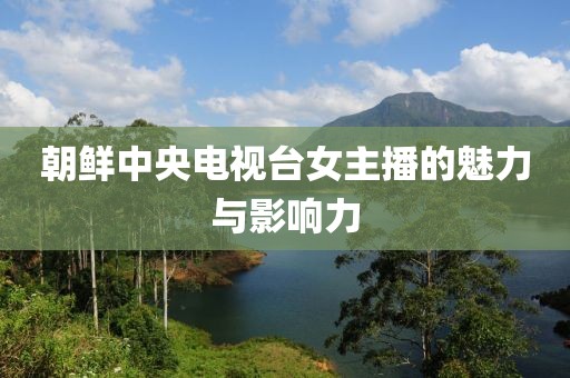朝鲜中央电视台女主播的魅力与影响力