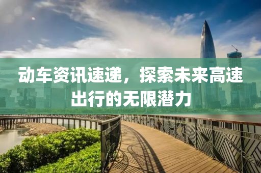 动车资讯速递，探索未来高速出行的无限潜力