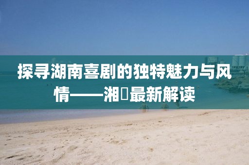 探寻湖南喜剧的独特魅力与风情——湘囧最新解读