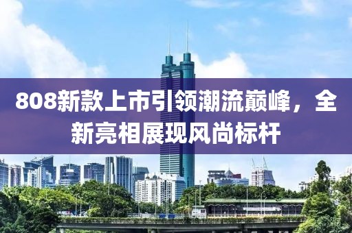 808新款上市引领潮流巅峰，全新亮相展现风尚标杆