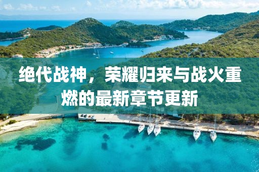 绝代战神，荣耀归来与战火重燃的最新章节更新