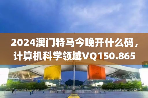 2024澳门特马今晚开什么码，计算机科学领域VQ150.865