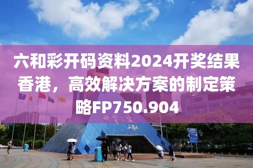 六和彩开码资料2024开奖结果香港，高效解决方案的制定策略FP750.904